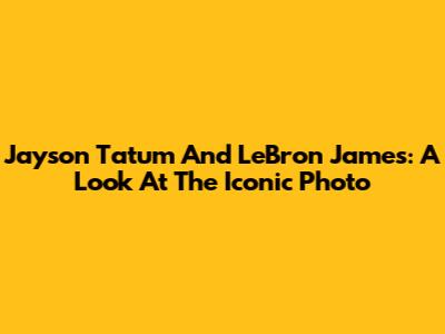 Jayson Tatum And LeBron James: A Look At The Iconic Photo
