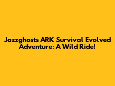 Jazzghost's ARK Survival Evolved Adventure: A Wild Ride!