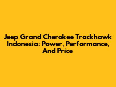 Jeep Grand Cherokee Trackhawk Indonesia: Power, Performance, And Price