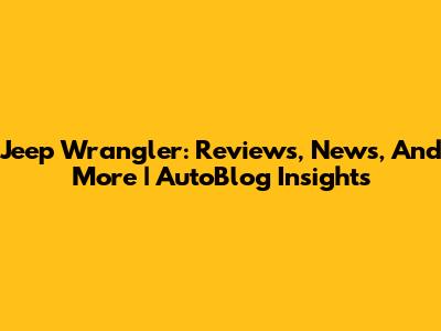 Jeep Wrangler: Reviews, News, And More | AutoBlog Insights