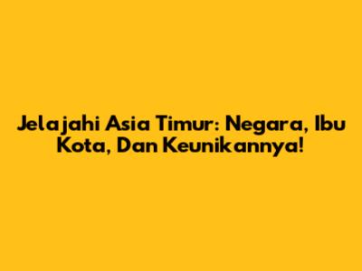 Jelajahi Asia Timur: Negara, Ibu Kota, Dan Keunikannya!