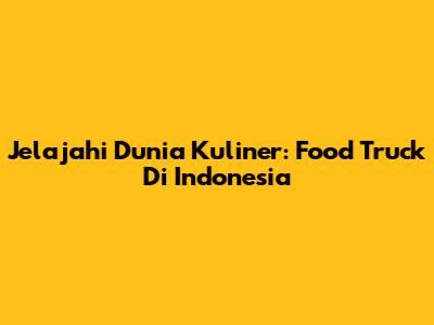 Jelajahi Dunia Kuliner: Food Truck Di Indonesia