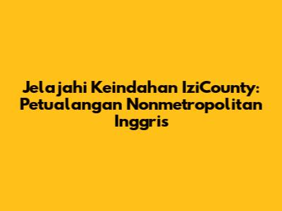 Jelajahi Keindahan IziCounty: Petualangan Nonmetropolitan Inggris