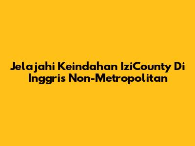 Jelajahi Keindahan IziCounty Di Inggris Non-Metropolitan