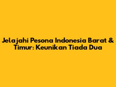 Jelajahi Pesona Indonesia Barat & Timur: Keunikan Tiada Dua