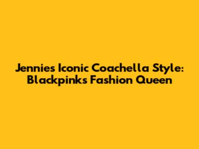 Jennie's Iconic Coachella Style: Blackpink's Fashion Queen