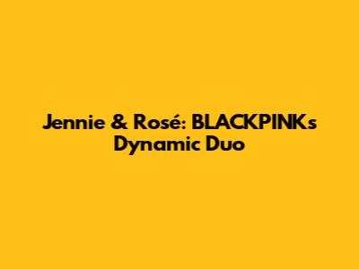 Jennie & Rosé: BLACKPINK's Dynamic Duo