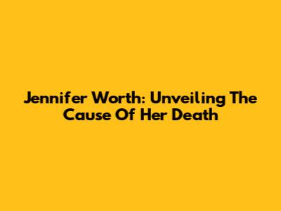 Jennifer Worth: Unveiling The Cause Of Her Death