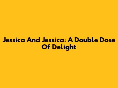 Jessica And Jessica: A Double Dose Of Delight