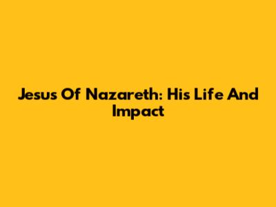 Jesus Of Nazareth: His Life And Impact