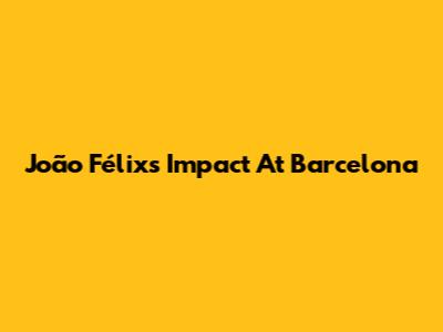 João Félix's Impact At Barcelona
