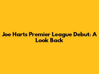 Joe Hart's Premier League Debut: A Look Back