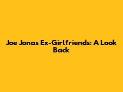 Joe Jonas' Ex-Girlfriends: A Look Back