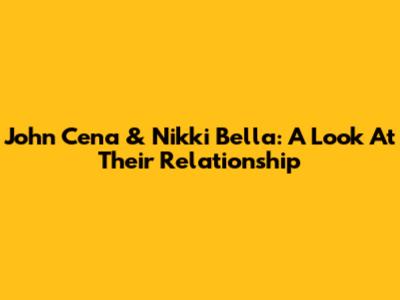 John Cena & Nikki Bella: A Look At Their Relationship