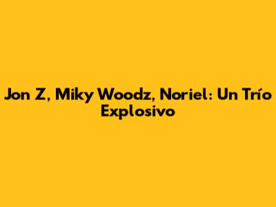Jon Z, Miky Woodz, Noriel: Un Trío Explosivo