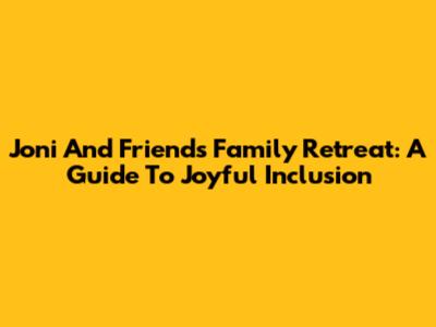 Joni And Friends Family Retreat: A Guide To Joyful Inclusion