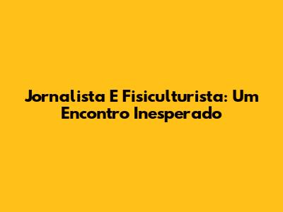 Jornalista E Fisiculturista: Um Encontro Inesperado