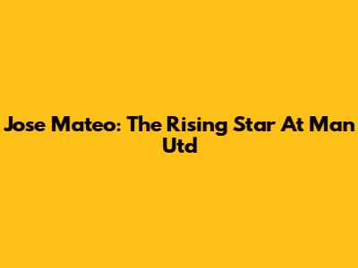 Jose Mateo: The Rising Star At Man Utd