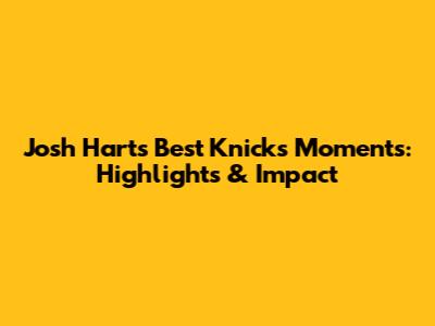 Josh Hart's Best Knicks Moments: Highlights & Impact