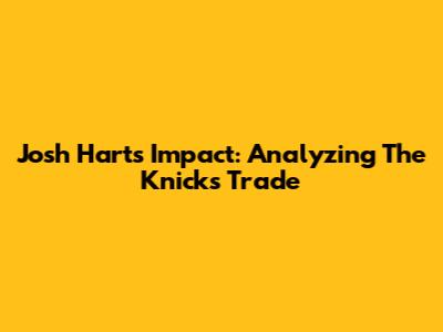 Josh Hart's Impact: Analyzing The Knicks Trade