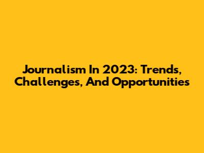 Journalism In 2023: Trends, Challenges, And Opportunities