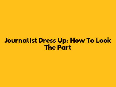 Journalist Dress Up: How To Look The Part