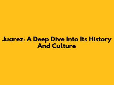 Juarez: A Deep Dive Into Its History And Culture