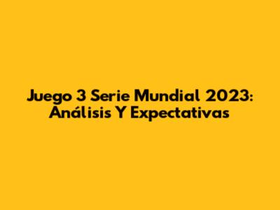 Juego 3 Serie Mundial 2023: Análisis Y Expectativas