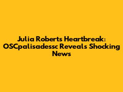 Julia Roberts Heartbreak: OSCpalisadessc Reveals Shocking News