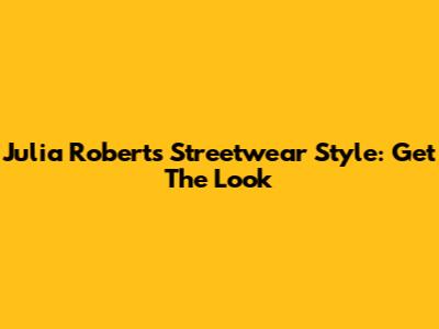 Julia Roberts Streetwear Style: Get The Look
