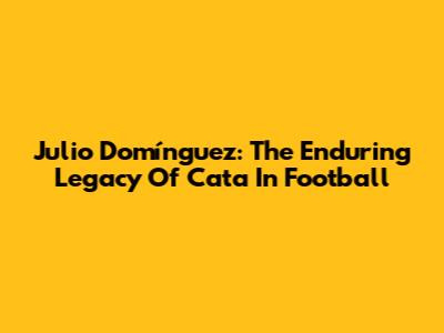 Julio Domínguez: The Enduring Legacy Of 'Cata' In Football