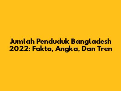 Jumlah Penduduk Bangladesh 2022: Fakta, Angka, Dan Tren