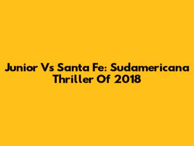 Junior Vs Santa Fe: Sudamericana Thriller Of 2018