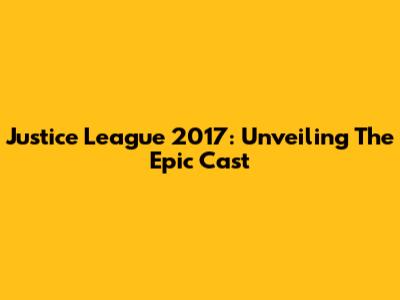 Justice League 2017: Unveiling The Epic Cast
