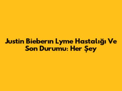 Justin Bieber'ın Lyme Hastalığı Ve Son Durumu: Her Şey