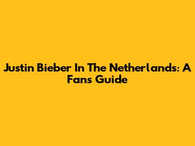 Justin Bieber In The Netherlands: A Fan's Guide
