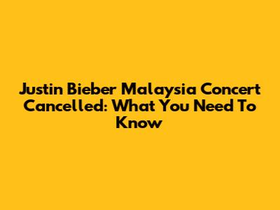 Justin Bieber Malaysia Concert Cancelled: What You Need To Know