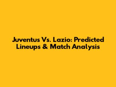 Juventus Vs. Lazio: Predicted Lineups & Match Analysis