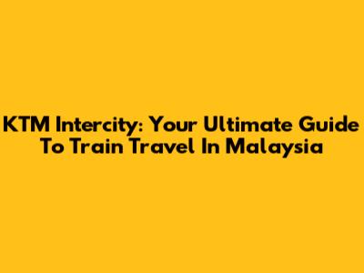 KTM Intercity: Your Ultimate Guide To Train Travel In Malaysia