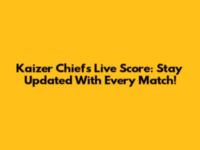 Kaizer Chiefs Live Score: Stay Updated With Every Match!