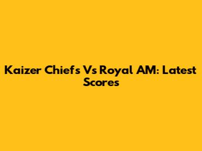 Kaizer Chiefs Vs Royal AM: Latest Scores