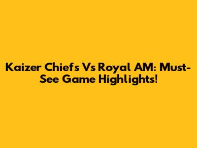 Kaizer Chiefs Vs Royal AM: Must-See Game Highlights!