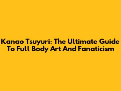 Kanao Tsuyuri: The Ultimate Guide To Full Body Art And Fanaticism