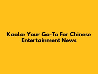 Kaola: Your Go-To For Chinese Entertainment News