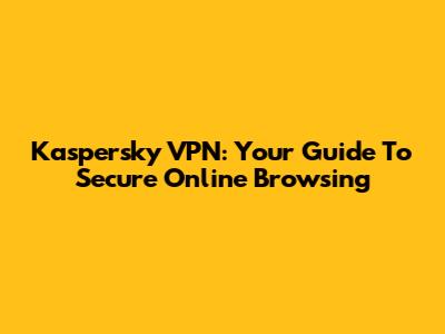 Kaspersky VPN: Your Guide To Secure Online Browsing