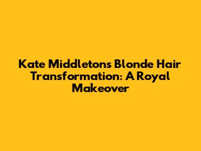 Kate Middleton's Blonde Hair Transformation: A Royal Makeover