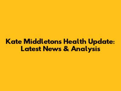 Kate Middleton's Health Update: Latest News & Analysis