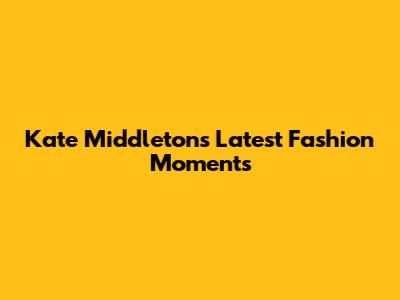 Kate Middleton's Latest Fashion Moments