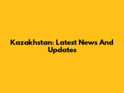 Kazakhstan: Latest News And Updates