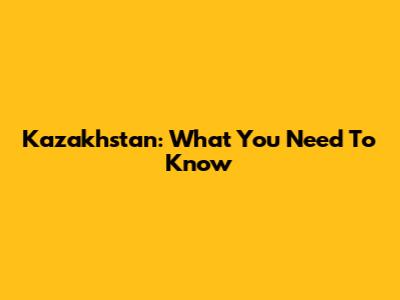 Kazakhstan: What You Need To Know